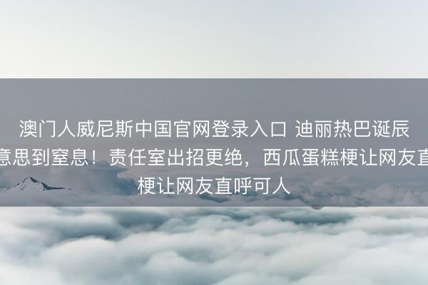 澳门人威尼斯中国官网登录入口 迪丽热巴诞辰造型好意思到窒息！责任室出招更绝，西瓜蛋糕梗让网友直呼可人