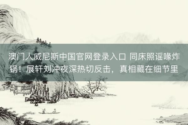 澳门人威尼斯中国官网登录入口 同床照谣喙炸锅！展轩刘冲夜深热切反击，真相藏在细节里