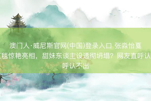 澳门人·威尼斯官网(中国)登录入口 张淼怡戛纳红毯惊艳亮相，甜妹东谈主设透彻坍塌？网友直呼认不出