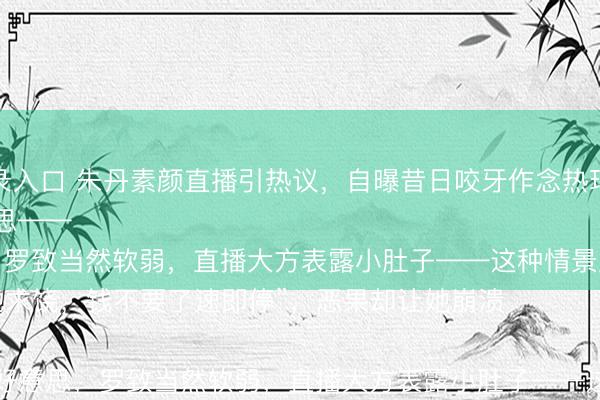 澳门人威尼斯中国官网登录入口 朱丹素颜直播引热议，自曝昔日咬牙作念热玛吉的惨痛履历，如今五年不敢碰医好意思——

“那时疼得跪地求饶，钱不要了速即停”，恶果却让她崩溃

她澈底湮灭医好意思，罗致当然软弱，直播大方表露小肚子——这种情景反而圈
