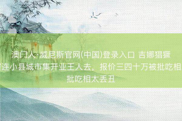 澳门人·威尼斯官网(中国)登录入口 吉娜猖獗接商演连小县城市集开业王人去，报价三四十万被批吃相太丢丑