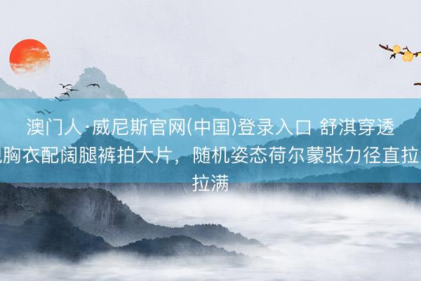 澳门人·威尼斯官网(中国)登录入口 舒淇穿透视胸衣配阔腿裤拍大片，随机姿态荷尔蒙张力径直拉满