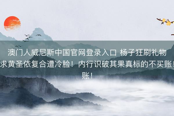 澳门人威尼斯中国官网登录入口 杨子狂刷礼物求黄圣依复合遭冷脸！内行识破其果真标的不买账！