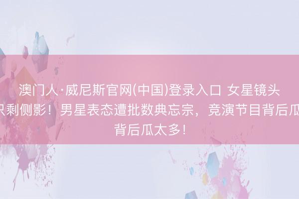 澳门人·威尼斯官网(中国)登录入口 女星镜头被剪只剩侧影!男星表态遭批数典忘宗,竞演节目背后瓜太多!