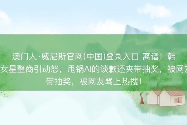 澳门人·威尼斯官网(中国)登录入口 离谱!韩安冉评多位女星整商引动怒,甩锅AI的谈歉还夹带抽奖,被网友骂上热搜!