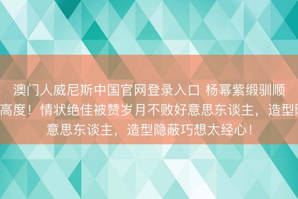 澳门人威尼斯中国官网登录入口 杨幂紫缎驯顺红毯好意思出新高度！情状绝佳被赞岁月不败好意思东谈主，造型隐蔽巧想太经心！