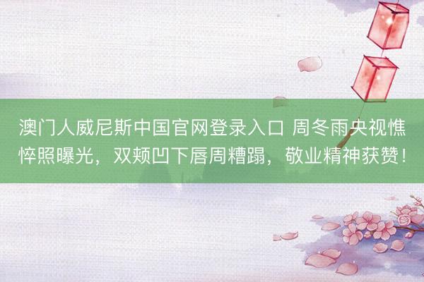 澳门人威尼斯中国官网登录入口 周冬雨央视憔悴照曝光，双颊凹下唇周糟蹋，敬业精神获赞！