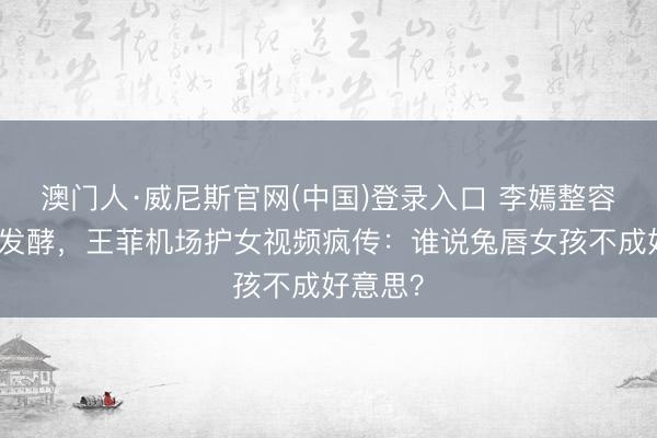 澳门人·威尼斯官网(中国)登录入口 李嫣整容据说再发酵，王菲机场护女视频疯传：谁说兔唇女孩不成好意思？