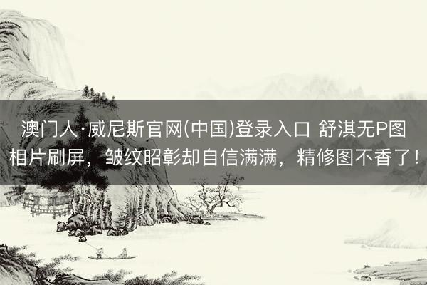 澳门人·威尼斯官网(中国)登录入口 舒淇无P图相片刷屏，皱纹昭彰却自信满满，精修图不香了！