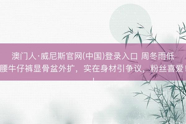 澳门人·威尼斯官网(中国)登录入口 周冬雨低腰牛仔裤显骨盆外扩，实在身材引争议，粉丝喜爱！