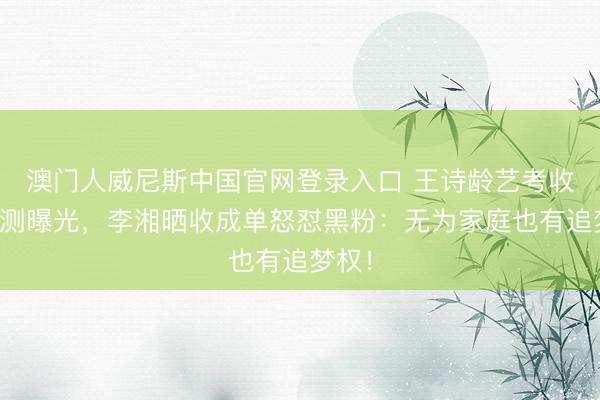 澳门人威尼斯中国官网登录入口 王诗龄艺考收成不测曝光，李湘晒收成单怒怼黑粉：无为家庭也有追梦权！