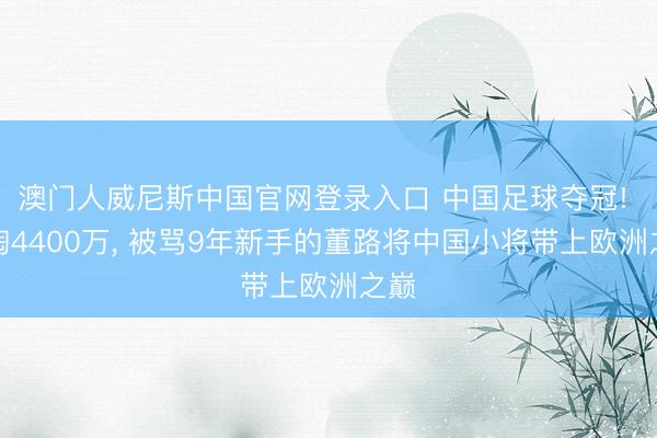 澳门人威尼斯中国官网登录入口 中国足球夺冠! 自掏4400万， 被骂9年新手的董路将中国小将带上欧洲之巅