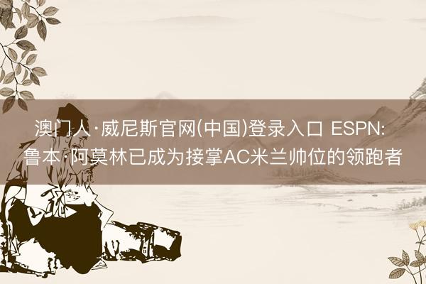 澳门人·威尼斯官网(中国)登录入口 ESPN: 鲁本·阿莫林已成为接掌AC米兰帅位的领跑者