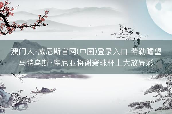 澳门人·威尼斯官网(中国)登录入口 希勒瞻望马特乌斯·库尼亚将谢寰球杯上大放异彩