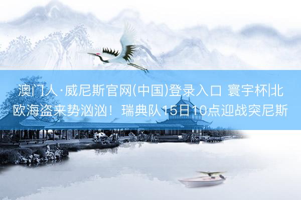 澳门人·威尼斯官网(中国)登录入口 寰宇杯|北欧海盗来势汹汹！瑞典队15日10点迎战突尼斯