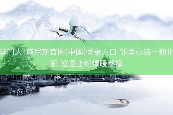 澳门人·威尼斯官网(中国)登录入口 邻里心结一朝化解 巡逻止纷情暖桑榆