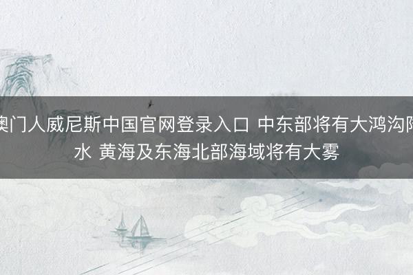 澳门人威尼斯中国官网登录入口 中东部将有大鸿沟降水 黄海及东海北部海域将有大雾