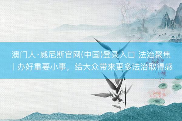 澳门人·威尼斯官网(中国)登录入口 法治聚焦丨办好重要小事，给大众带来更多法治取得感