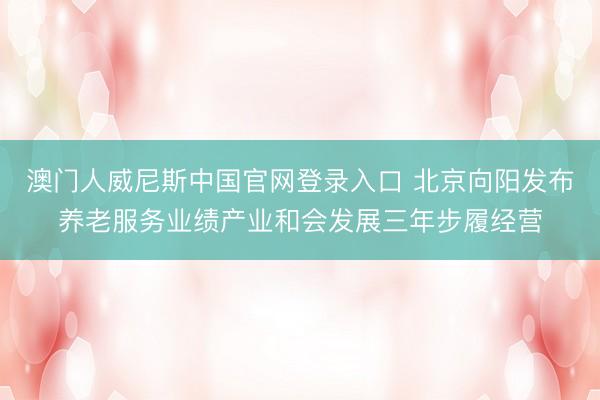 澳门人威尼斯中国官网登录入口 北京向阳发布养老服务业绩产业和会发展三年步履经营