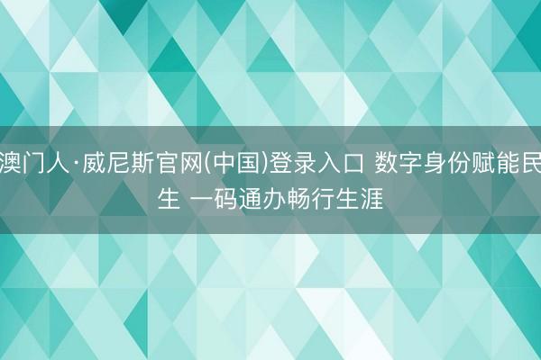 澳门人·威尼斯官网(中国)登录入口 数字身份赋能民生 一码通办畅行生涯