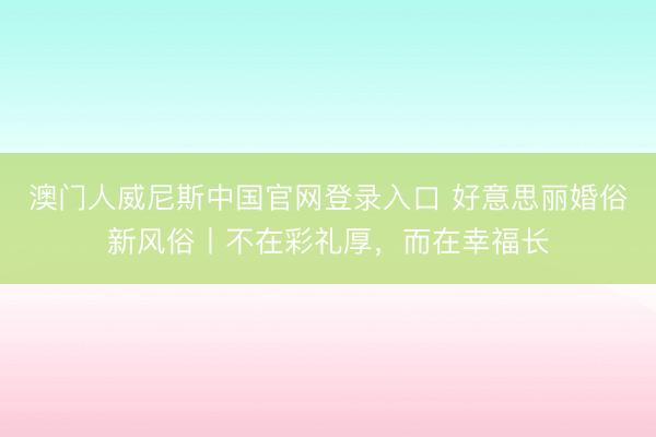 澳门人威尼斯中国官网登录入口 好意思丽婚俗新风俗丨不在彩礼厚,而在幸福长