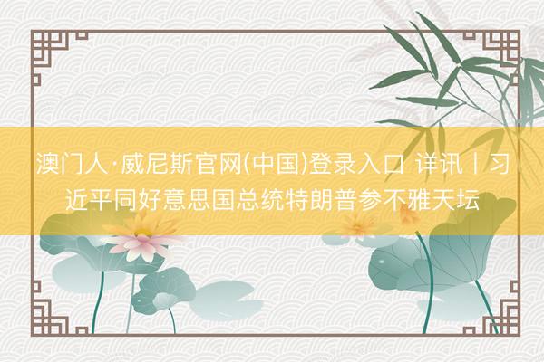 澳门人·威尼斯官网(中国)登录入口 详讯丨习近平同好意思国总统特朗普参不雅天坛