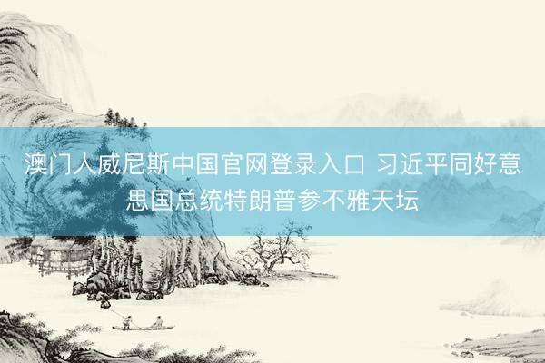 澳门人威尼斯中国官网登录入口 习近平同好意思国总统特朗普参不雅天坛