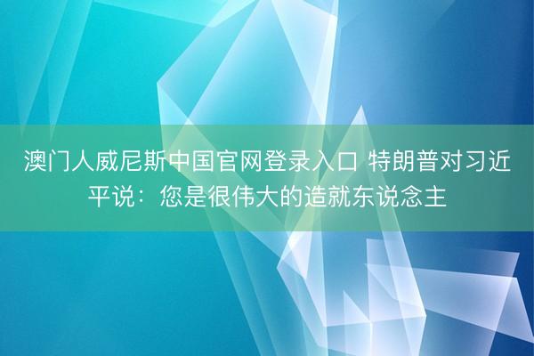 澳门人威尼斯中国官网登录入口 特朗普对习近平说:您是很伟大的造就东说念主