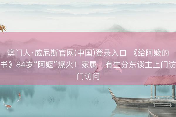 澳门人·威尼斯官网(中国)登录入口 《给阿嬷的情书》84岁“阿嬷”爆火！家属：有生分东谈主上门访问