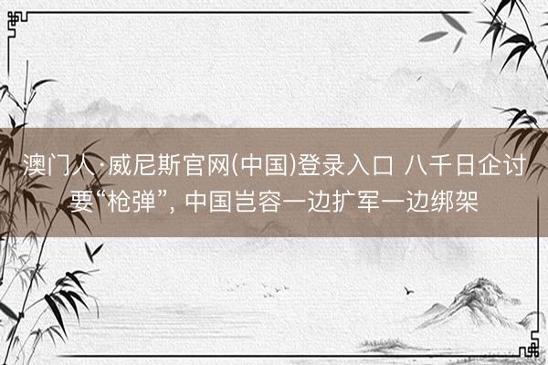 澳门人·威尼斯官网(中国)登录入口 八千日企讨要“枪弹”， 中国岂容一边扩军一边绑架