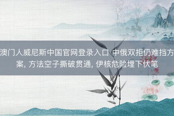 澳门人威尼斯中国官网登录入口 中俄双拒仍难挡方案， 方法空子撕破贯通， 伊核危险埋下伏笔