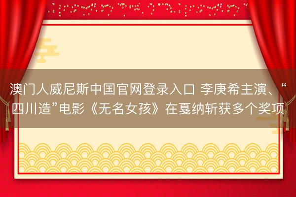 澳门人威尼斯中国官网登录入口 李庚希主演、“四川造”电影《无名女孩》在戛纳斩获多个奖项