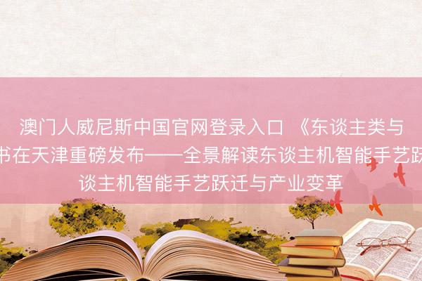 澳门人威尼斯中国官网登录入口 《东谈主类与机器共舞》新书在天津重磅发布——全景解读东谈主机智能手艺跃迁与产业变革