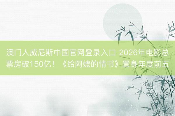 澳门人威尼斯中国官网登录入口 2026年电影总票房破150亿！《给阿嬷的情书》置身年度前五