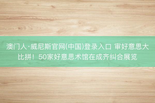 澳门人·威尼斯官网(中国)登录入口 审好意思大比拼！50家好意思术馆在成齐纠合展览
