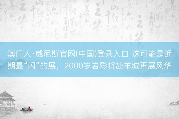澳门人·威尼斯官网(中国)登录入口 这可能是近期最“闪”的展，2000岁岩彩将赴羊城再展风华