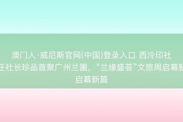 澳门人·威尼斯官网(中国)登录入口 西泠印社七任社长珍品首聚广州兰圃，“兰缘盛荟”文旅周启幕新篇