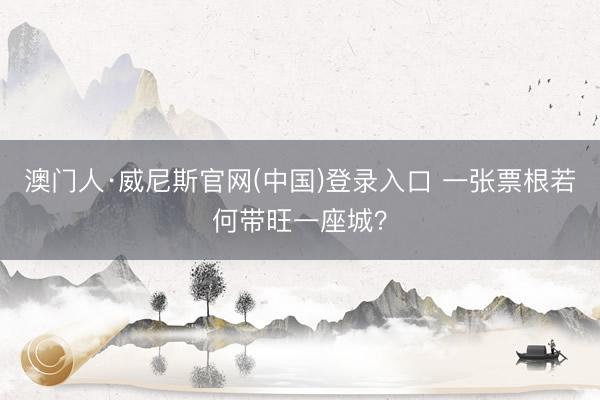 澳门人·威尼斯官网(中国)登录入口 一张票根若何带旺一座城？
