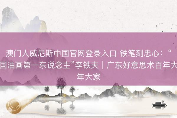 澳门人威尼斯中国官网登录入口 铁笔刻忠心：“中国油画第一东说念主”李铁夫｜广东好意思术百年大家