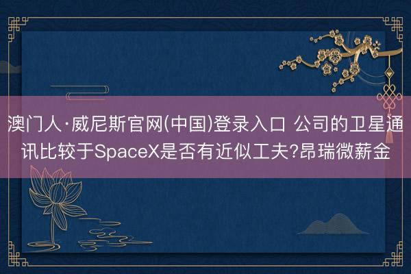 澳门人·威尼斯官网(中国)登录入口 公司的卫星通讯比较于SpaceX是否有近似工夫?昂瑞微薪金