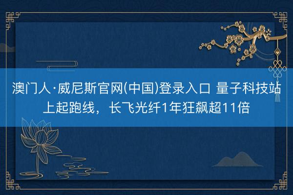 澳门人·威尼斯官网(中国)登录入口 量子科技站上起跑线,长飞光纤1年狂飙超11倍