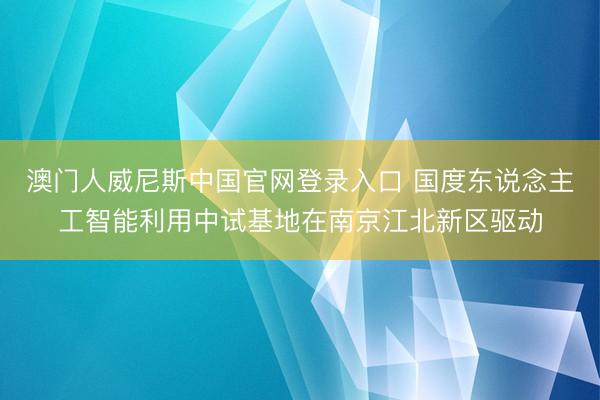 澳门人威尼斯中国官网登录入口 国度东说念主工智能利用中试基地在南京江北新区驱动