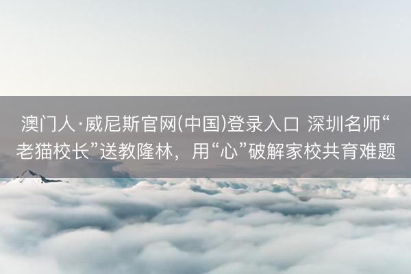澳门人·威尼斯官网(中国)登录入口 深圳名师“老猫校长”送教隆林,用“心”破解家校共育难题
