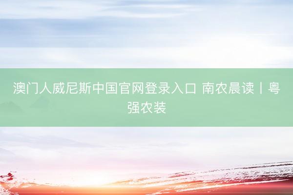 澳门人威尼斯中国官网登录入口 南农晨读丨粤强农装