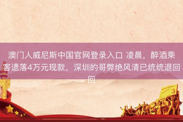 澳门人威尼斯中国官网登录入口 凌晨,醉酒乘客遗落4万元现款,深圳的哥弊绝风清已统统退回
