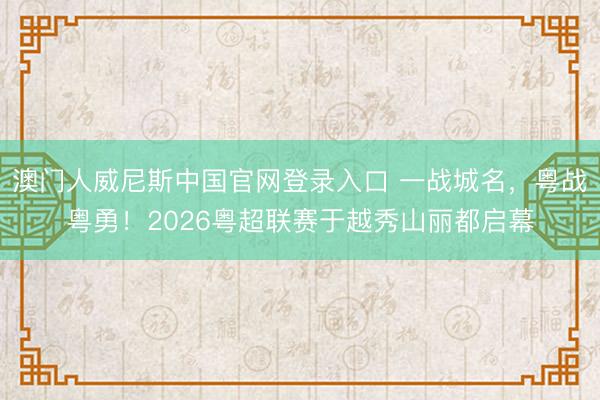 澳门人威尼斯中国官网登录入口 一战城名，粤战粤勇！2026粤超联赛于越秀山丽都启幕