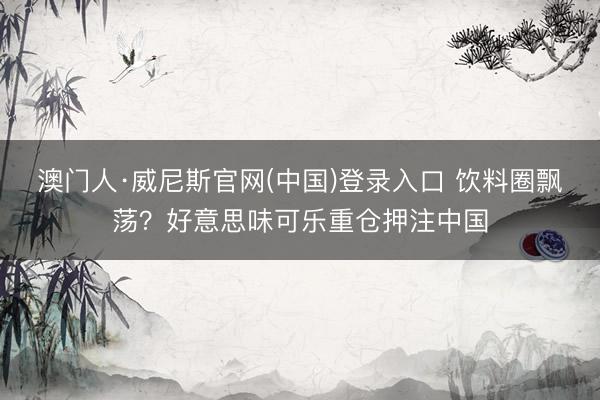 澳门人·威尼斯官网(中国)登录入口 饮料圈飘荡？好意思味可乐重仓押注中国