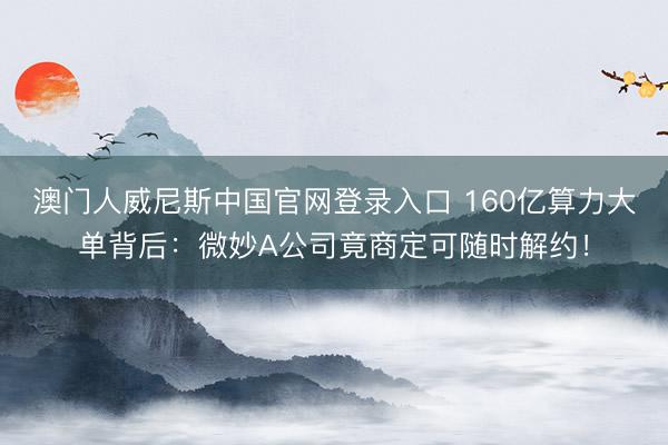 澳门人威尼斯中国官网登录入口 160亿算力大单背后：微妙A公司竟商定可随时解约！