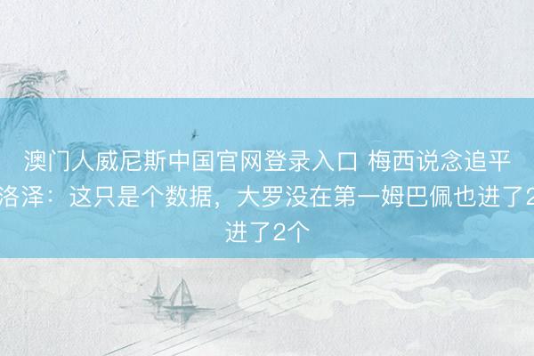 澳门人威尼斯中国官网登录入口 梅西说念追平克洛泽：这只是个数据，大罗没在第一姆巴佩也进了2个