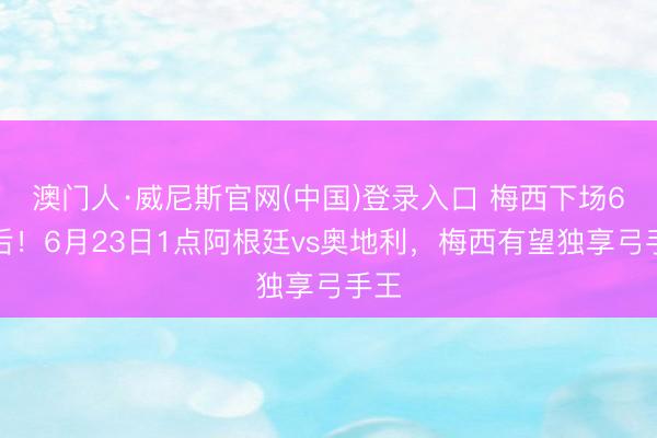 澳门人·威尼斯官网(中国)登录入口 梅西下场6天后！6月23日1点阿根廷vs奥地利，梅西有望独享弓手王